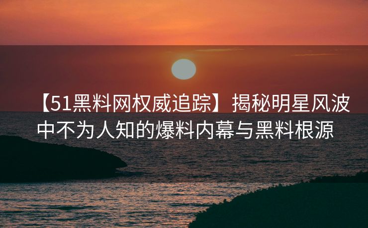 【51黑料网权威追踪】揭秘明星风波中不为人知的爆料内幕与黑料根源