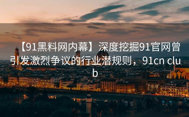 【91黑料网内幕】深度挖掘91官网曾引发激烈争议的行业潜规则，91cn club