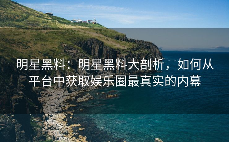 明星黑料：明星黑料大剖析，如何从平台中获取娱乐圈最真实的内幕