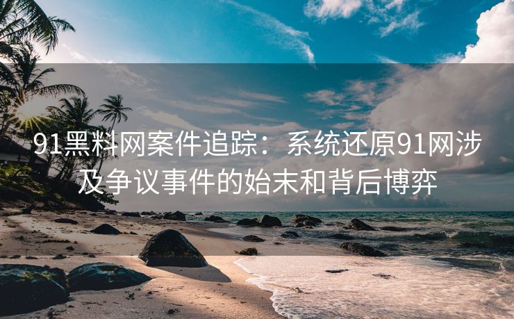 91黑料网案件追踪：系统还原91网涉及争议事件的始末和背后博弈