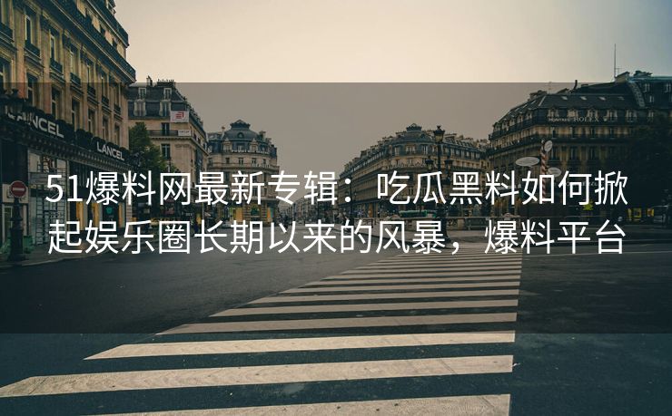 51爆料网最新专辑：吃瓜黑料如何掀起娱乐圈长期以来的风暴，爆料平台