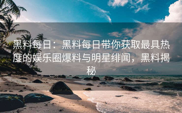 黑料每日：黑料每日带你获取最具热度的娱乐圈爆料与明星绯闻，黑料揭秘
