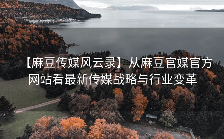 【麻豆传媒风云录】从麻豆官媒官方网站看最新传媒战略与行业变革