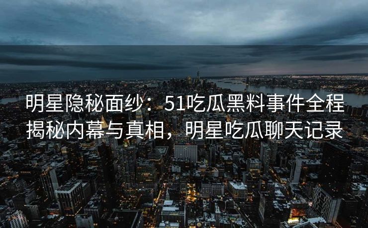 明星隐秘面纱：51吃瓜黑料事件全程揭秘内幕与真相，明星吃瓜聊天记录