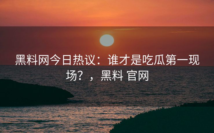 黑料网今日热议：谁才是吃瓜第一现场？，黑料 官网