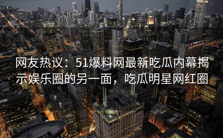 网友热议：51爆料网最新吃瓜内幕揭示娱乐圈的另一面，吃瓜明星网红圈