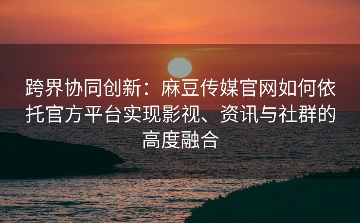 跨界协同创新：麻豆传媒官网如何依托官方平台实现影视、资讯与社群的高度融合