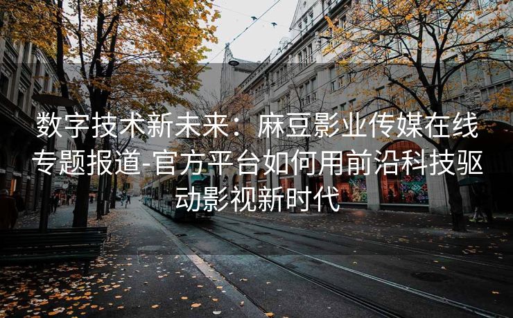 数字技术新未来：麻豆影业传媒在线专题报道-官方平台如何用前沿科技驱动影视新时代